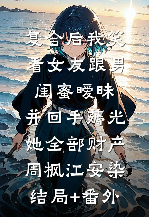 复合后我笑看女友跟男闺蜜暧昧，并回手薅光她全部财产周枫江安染结局+番外