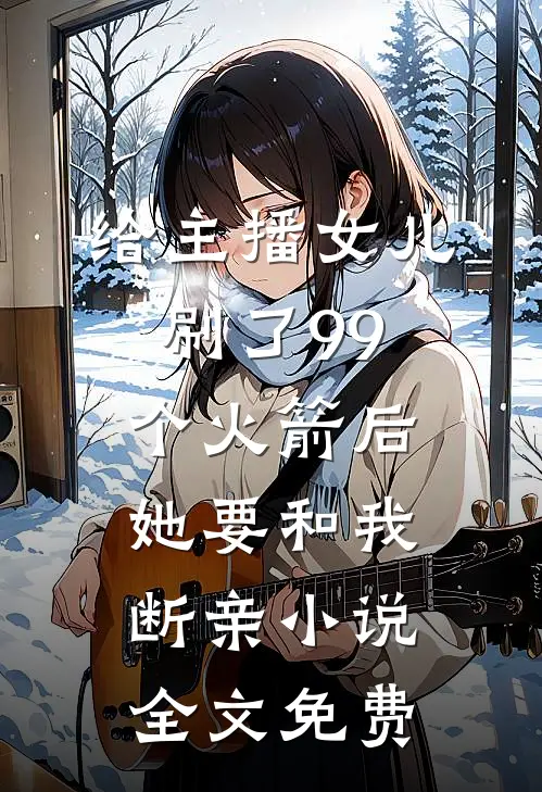 给主播女儿刷了99个火箭后，她要和我断亲小说全文免费