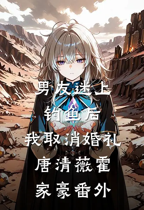 男友迷上钓鱼后，我取消婚礼唐清薇霍家豪番外