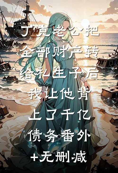 丁克老公把全部财产转给私生子后，我让他背上了千亿债务番外+无删减