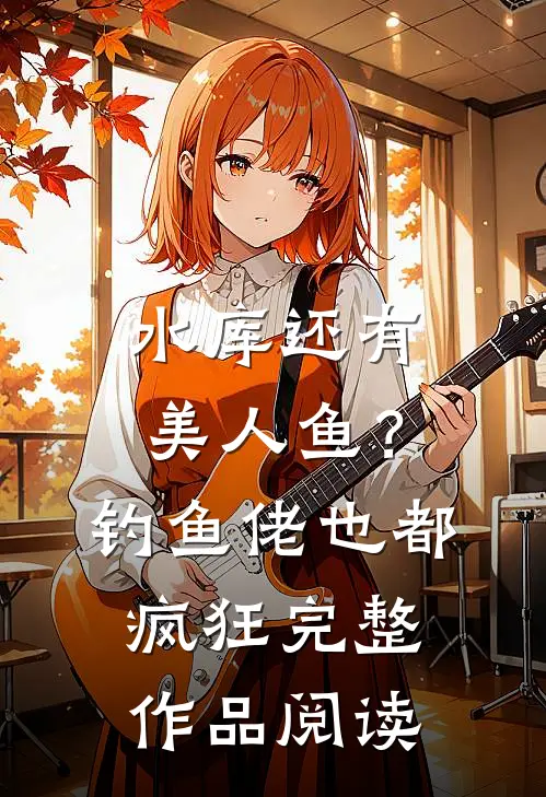水库还有美人鱼？钓鱼佬也都疯狂完整作品阅读