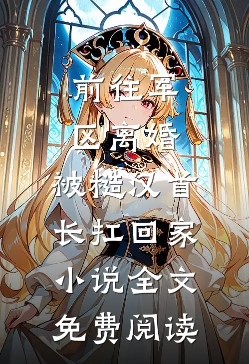 前往军区离婚，被糙汉首长扛回家小说全文免费阅读