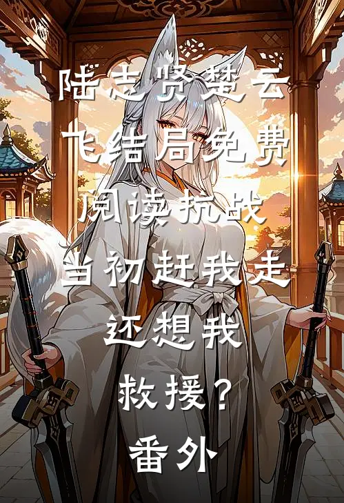陆志贤楚云飞结局免费阅读抗战：当初赶我走，还想我救援？番外