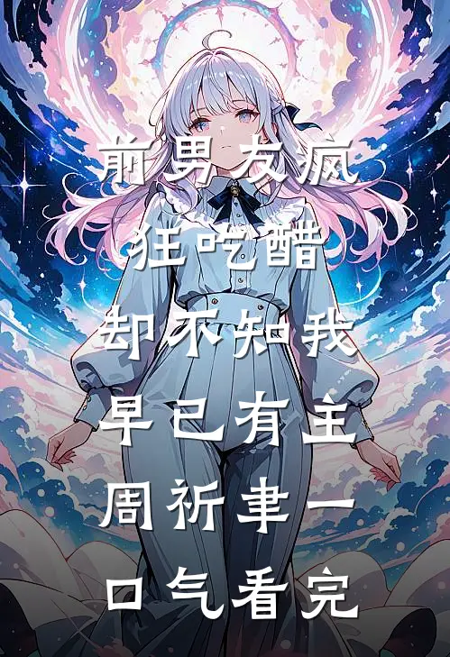 前男友疯狂吃醋，却不知我早已有主周祈聿一口气看完