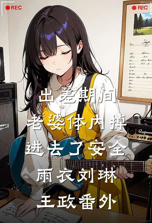出差期间，老婆体内掉进去了安全雨衣刘琳王政番外