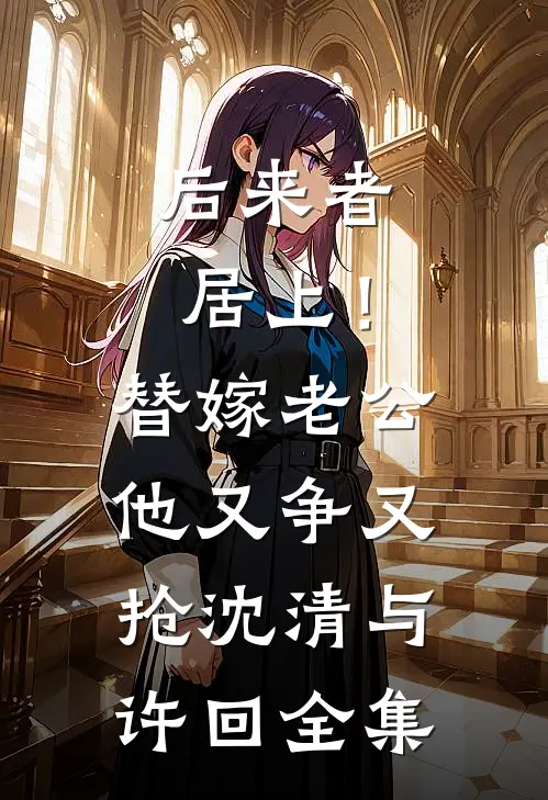 后来者居上！替嫁老公他又争又抢沈清与许回 全集