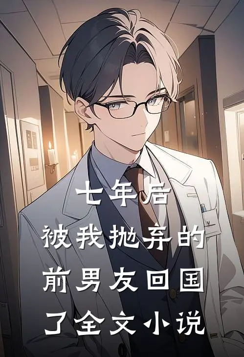 七年后，被我抛弃的前男友回国了全文小说