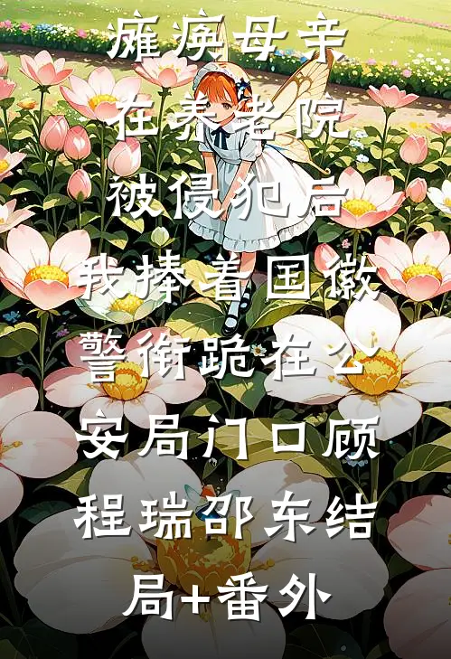 瘫痪母亲在养老院被侵犯后，我捧着国徽警衔跪在公安局门口顾程瑞邵东结局+番外
