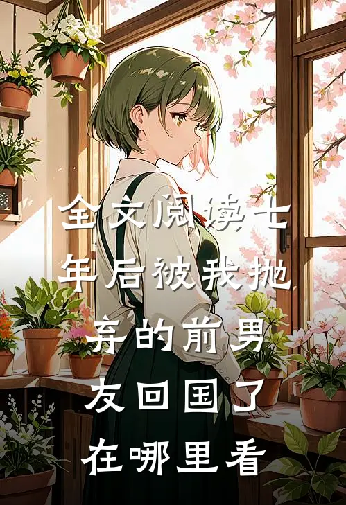 全文阅读七年后被我抛弃的前男友回国了在哪里看