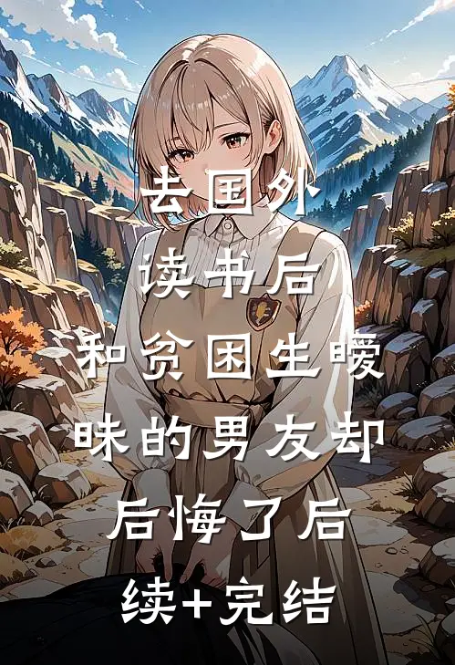 去国外读书后，和贫困生暧昧的男友却后悔了后续+完结