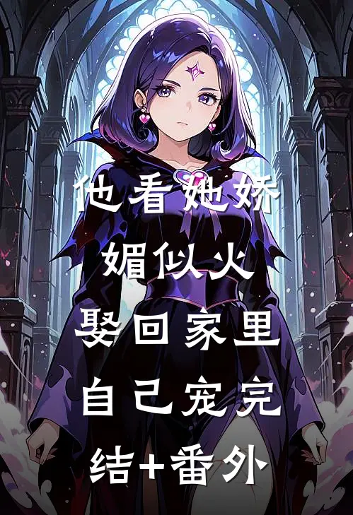 他看她娇媚似火，娶回家里自己宠完结+番外