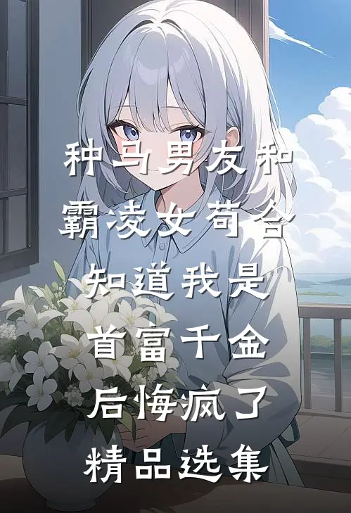 种马男友和霸凌女苟合，知道我是首富千金后悔疯了精品选集