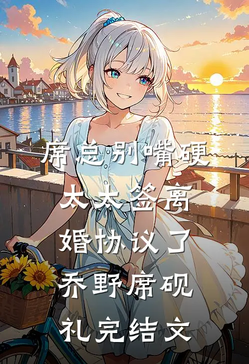 席总别嘴硬，太太签离婚协议了乔野席砚礼完结文