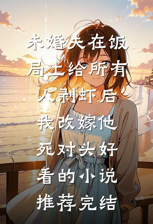 未婚夫在饭局上给所有人剥虾后，我改嫁他死对头好看的小说推荐完结