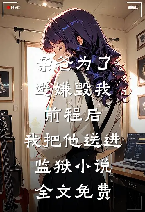 亲爸为了避嫌毁我前程后，我把他送进监狱小说全文免费