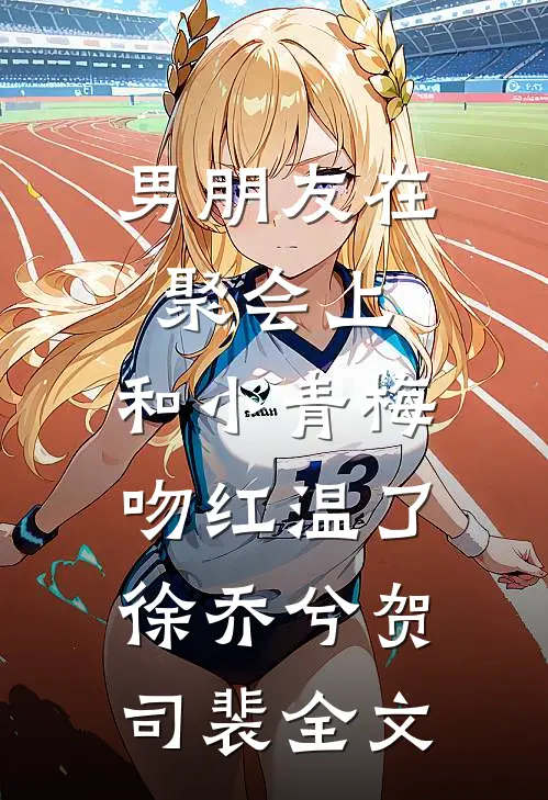 男朋友在聚会上，和小青梅吻红温了徐乔兮贺司裴全文
