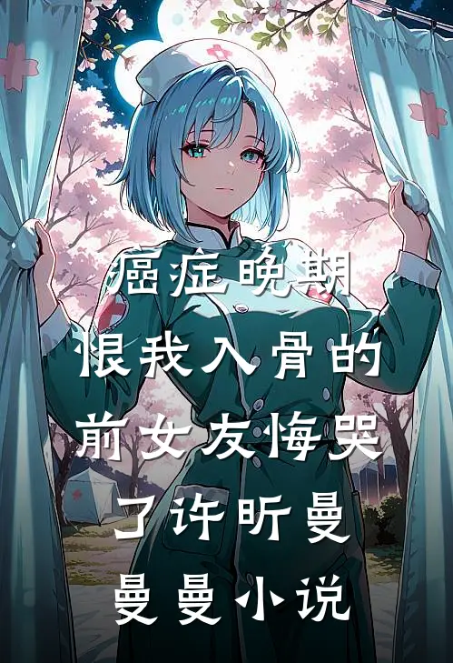 癌症晚期，恨我入骨的前女友悔哭了许昕曼曼曼小说
