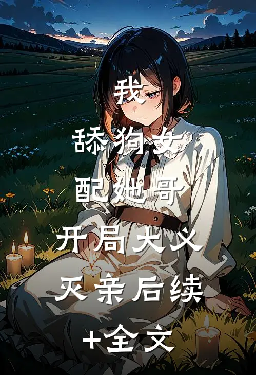 我，舔狗女配她哥，开局大义灭亲后续+全文
