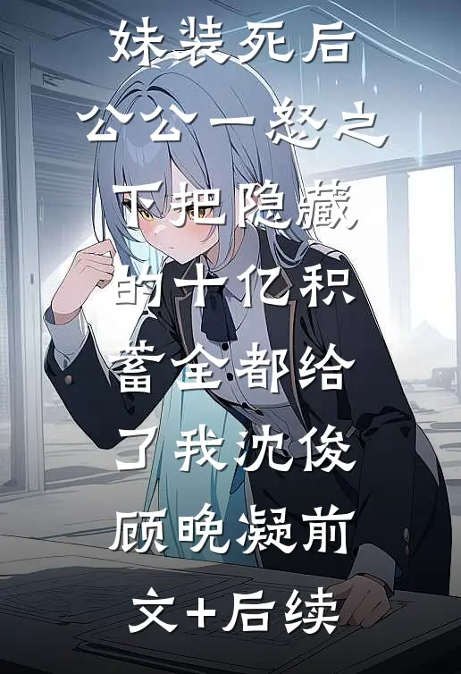 老公为了学妹装死后，公公一怒之下把隐藏的十亿积蓄全都给了我沈俊顾晚凝前文+后续