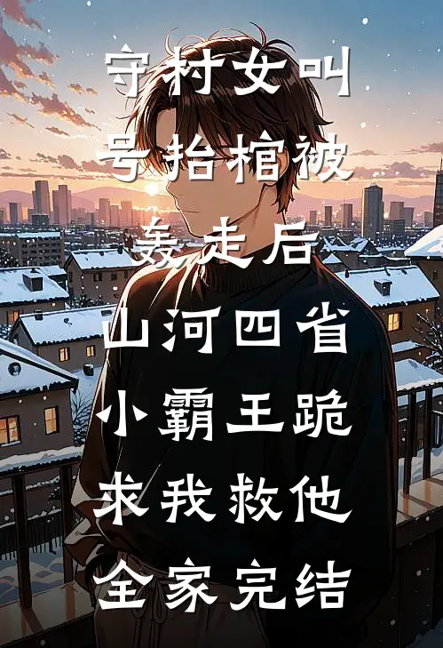 守村女叫号抬棺被轰走后，山河四省小霸王跪求我救他全家完结