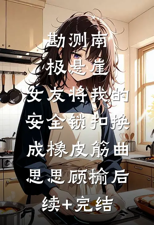 勘测南极悬崖，女友将我的安全锁扣换成橡皮筋曲思思顾榆后续+完结