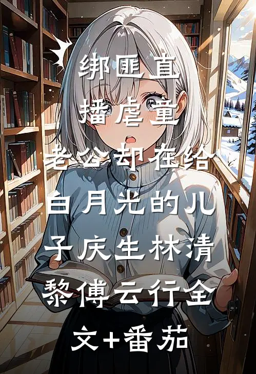 绑匪直播虐童，老公却在给白月光的儿子庆生林清黎傅云行全文+番茄
