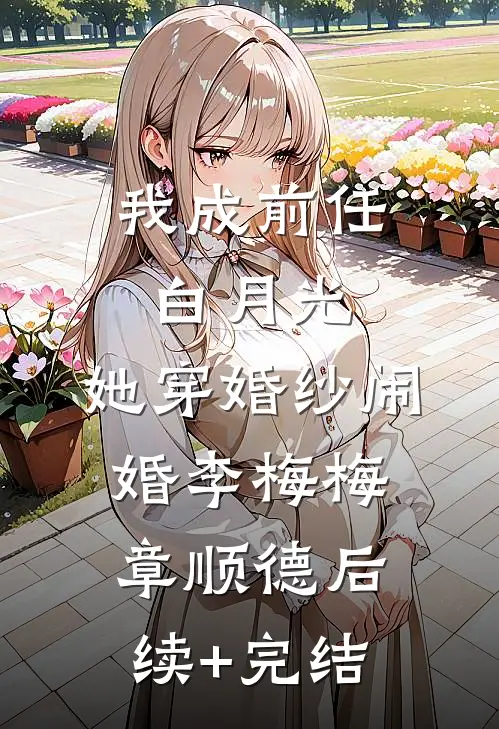 我成前任白月光，她穿婚纱闹婚李梅梅章顺德后续+完结