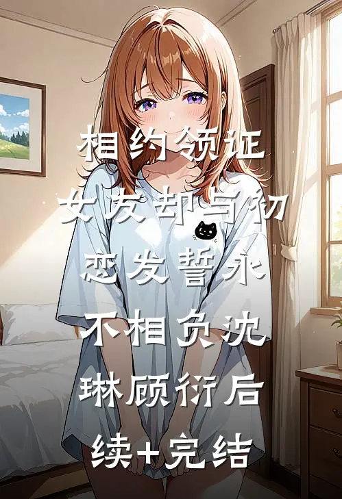 相约领证，女友却与初恋发誓永不相负沈琳顾衍后续+完结