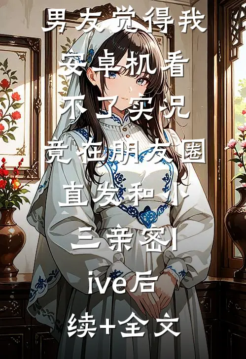 男友觉得我安卓机看不了实况，竟在朋友圈直发和小三亲密live后续+全文