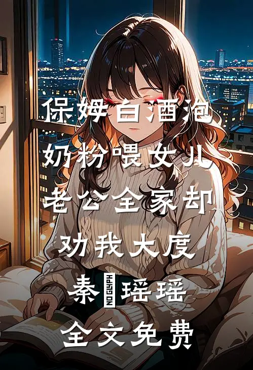 保姆白酒泡奶粉喂女儿，老公全家却劝我大度秦玥瑶瑶全文免费