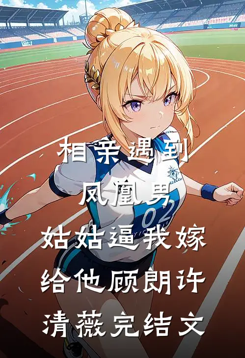 相亲遇到凤凰男，姑姑逼我嫁给他顾朗许清薇完结文