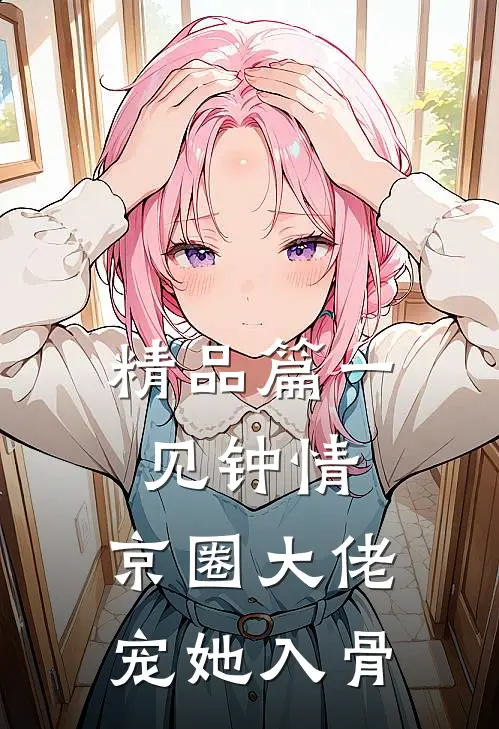精品篇一见钟情，京圈大佬宠她入骨