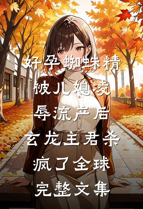 好孕蜘蛛精被儿媳凌辱流产后，玄龙主君杀疯了全球完整文集