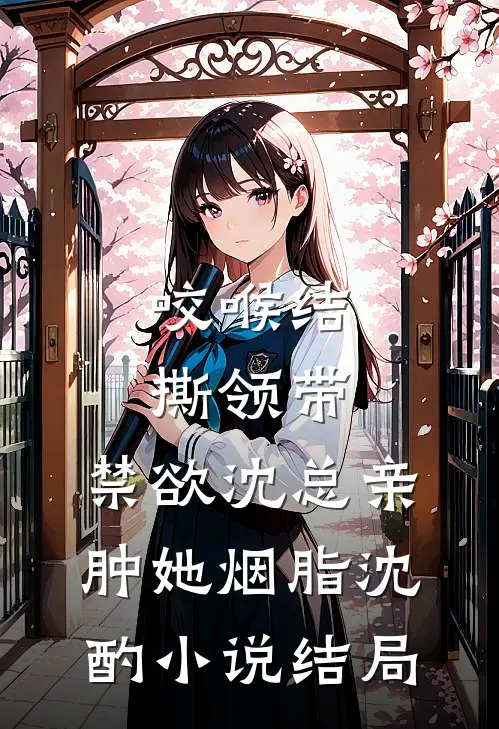咬喉结，撕领带，禁欲沈总亲肿她烟脂沈酌小说结局