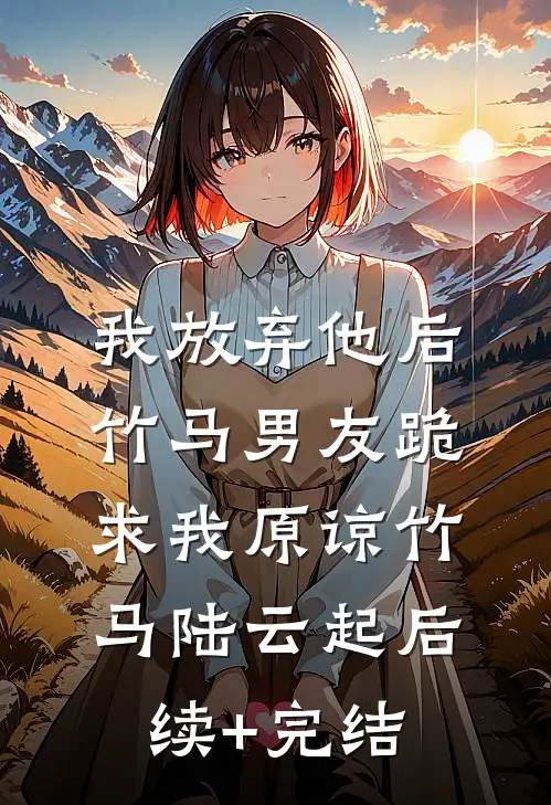 我放弃他后，竹马男友跪求我原谅竹马陆云起后续+完结