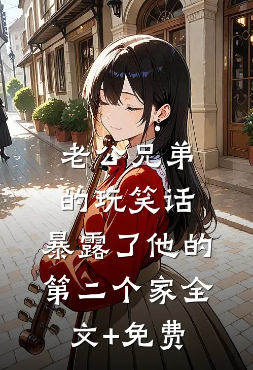 老公兄弟的玩笑话，暴露了他的第二个家全文+免费