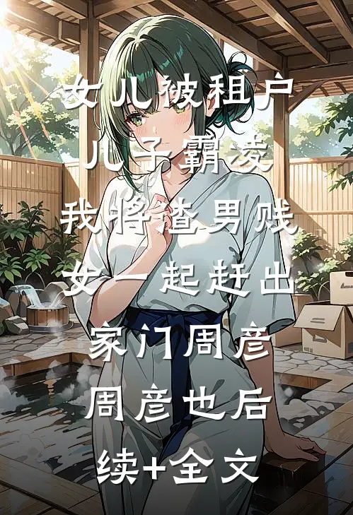 女儿被租户儿子霸凌，我将渣男贱女一起赶出家门周彦周彦也后续+全文