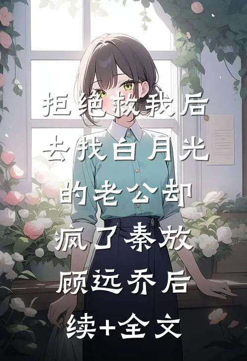 拒绝救我后，去找白月光的老公却疯了秦放顾远乔后续+全文