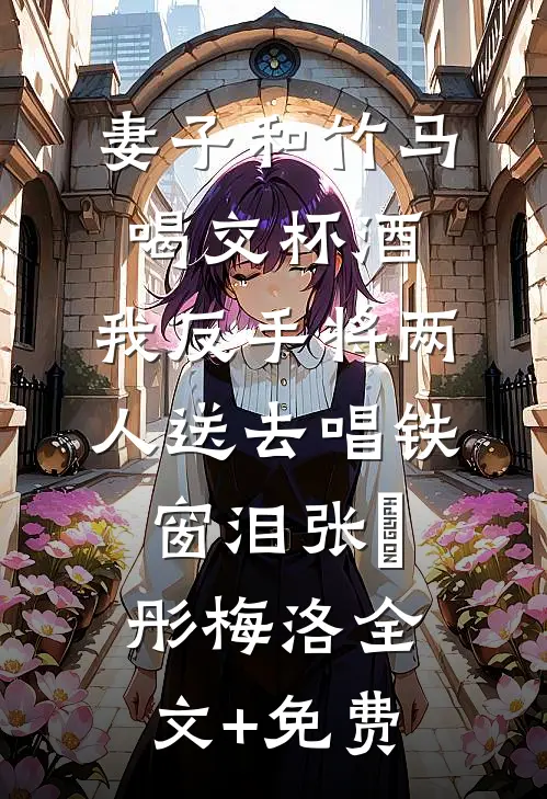 妻子和竹马喝交杯酒，我反手将两人送去唱铁窗泪张玥彤梅洛全文+免费