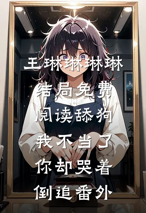 王琳琳琳琳结局免费阅读舔狗我不当了，你却哭着倒追番外