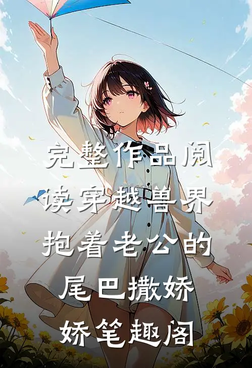 完整作品阅读穿越兽界抱着老公的尾巴撒娇娇笔趣阁