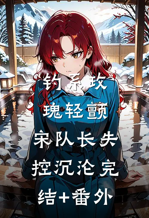 钓系玫瑰轻颤，宋队长失控沉沦完结+番外