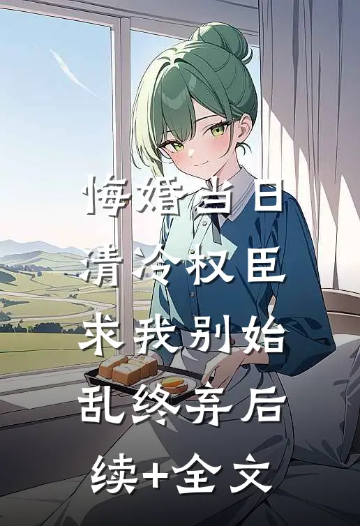 悔婚当日，清冷权臣求我别始乱终弃后续+全文