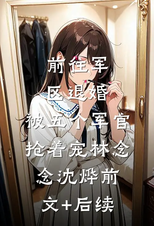 前往军区退婚，被五个军官抢着宠林念念沈烨前文+后续