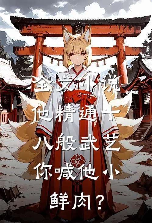 全文小说他精通十八般武艺，你喊他小鲜肉？