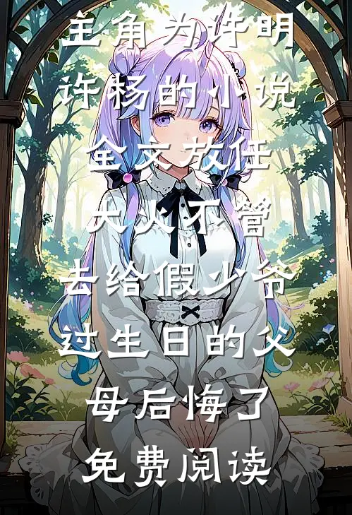 主角为许明许杨的小说全文放任大火不管，去给假少爷过生日的父母后悔了免费阅读