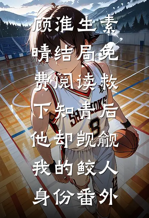 顾淮生素晴结局免费阅读救下知青后，他却觊觎我的鲛人身份番外