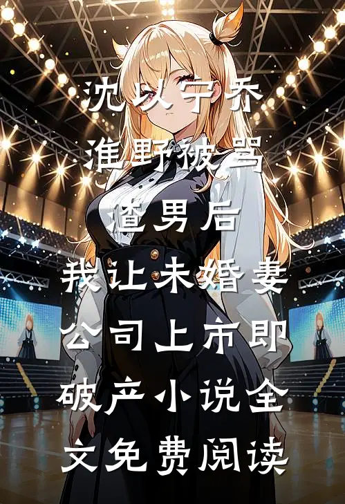 沈以宁乔淮野被骂渣男后，我让未婚妻公司上市即破产小说全文免费阅读