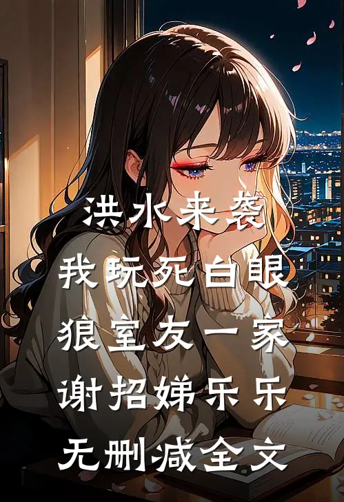 洪水来袭，我玩死白眼狼室友一家谢招娣乐乐无删减全文