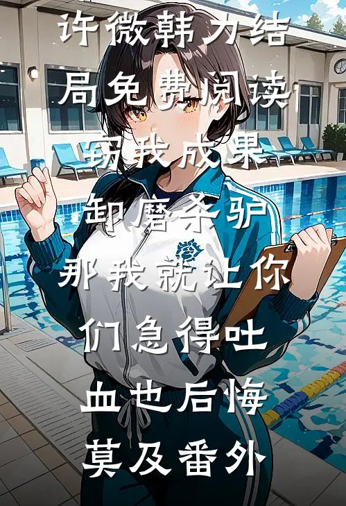 许微韩力结局免费阅读窃我成果卸磨杀驴，那我就让你们急得吐血也后悔莫及番外